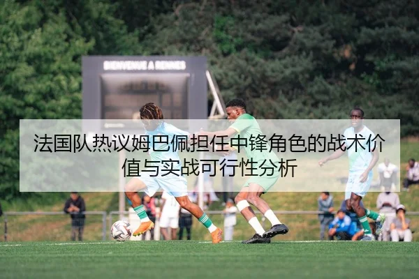 法国队热议姆巴佩担任中锋角色的战术价值与实战可行性分析